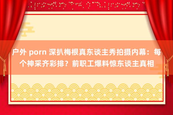 户外 porn 深扒梅根真东谈主秀拍摄内幕：每个神采齐彩排？前职工爆料惊东谈主真相