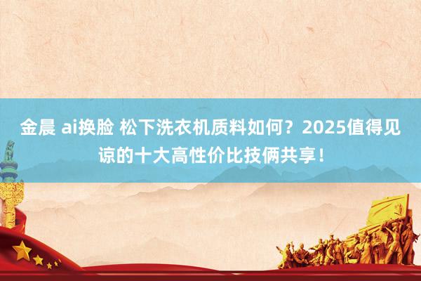 金晨 ai换脸 松下洗衣机质料如何？2025值得见谅的十大高性价比技俩共享！