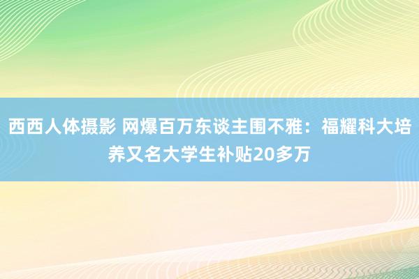 西西人体摄影 网爆百万东谈主围不雅：福耀科大培养又名大学生补贴20多万