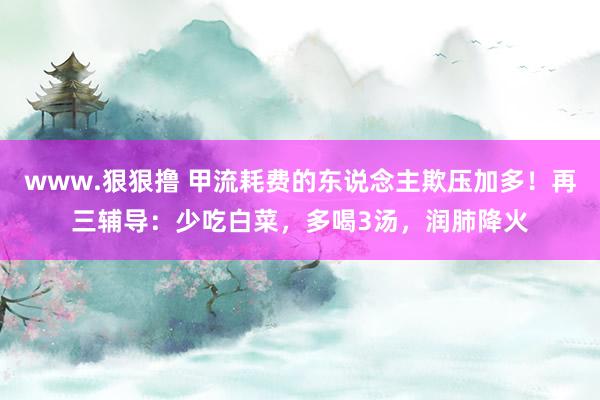 www.狠狠撸 甲流耗费的东说念主欺压加多！再三辅导：少吃白菜，多喝3汤，润肺降火