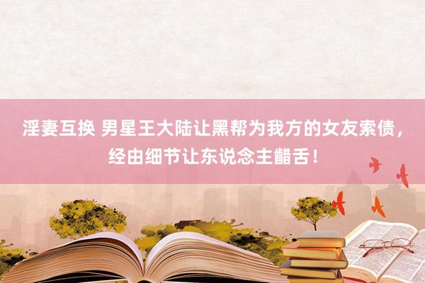 淫妻互换 男星王大陆让黑帮为我方的女友索债，经由细节让东说念主齰舌！