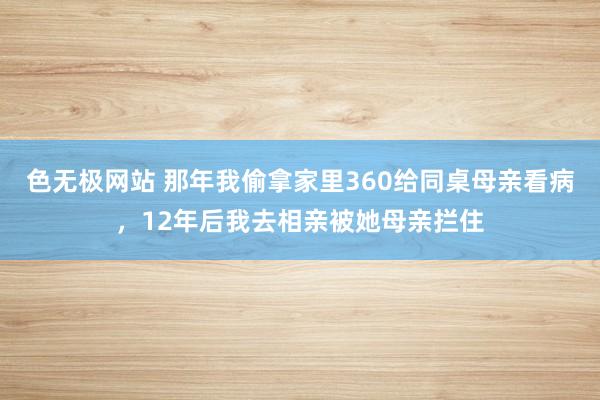 色无极网站 那年我偷拿家里360给同桌母亲看病，12年后我去相亲被她母亲拦住