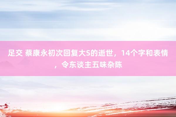 足交 蔡康永初次回复大S的逝世，14个字和表情，令东谈主五味杂陈