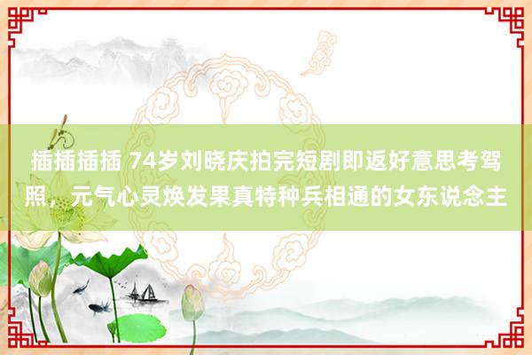 插插插插 74岁刘晓庆拍完短剧即返好意思考驾照，元气心灵焕发果真特种兵相通的女东说念主