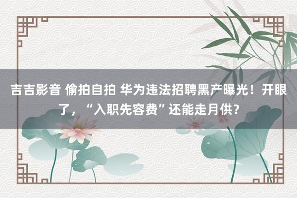吉吉影音 偷拍自拍 华为违法招聘黑产曝光！开眼了，“入职先容费”还能走月供？