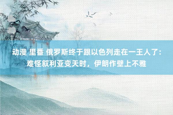 动漫 里番 俄罗斯终于跟以色列走在一王人了：难怪叙利亚变天时，伊朗作壁上不雅