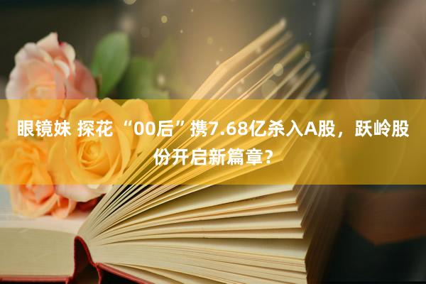 眼镜妹 探花 “00后”携7.68亿杀入A股，跃岭股份开启新篇章？