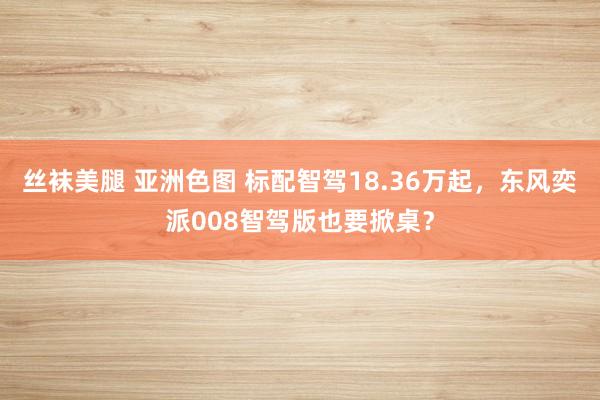丝袜美腿 亚洲色图 标配智驾18.36万起，东风奕派008智驾版也要掀桌？