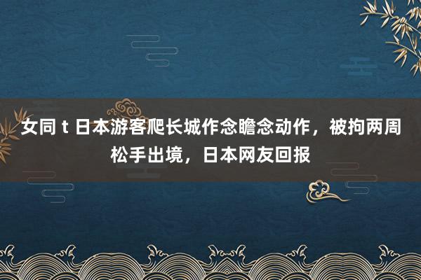 女同 t 日本游客爬长城作念瞻念动作，被拘两周松手出境，日本网友回报