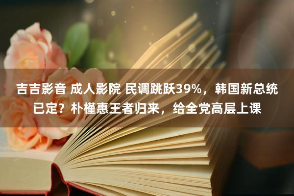 吉吉影音 成人影院 民调跳跃39%，韩国新总统已定？朴槿惠王者归来，给全党高层上课
