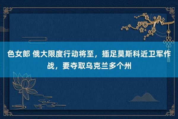 色女郎 俄大限度行动将至，插足莫斯科近卫军作战，要夺取乌克兰多个州