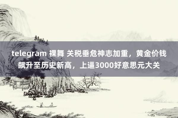 telegram 裸舞 关税垂危神志加重，黄金价钱飙升至历史新高，上逼3000好意思元大关