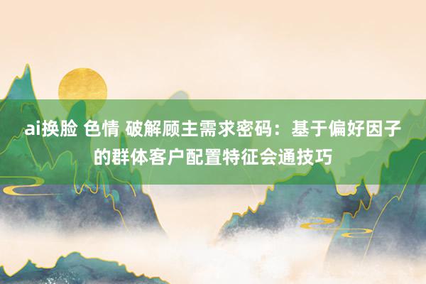 ai换脸 色情 破解顾主需求密码：基于偏好因子的群体客户配置特征会通技巧
