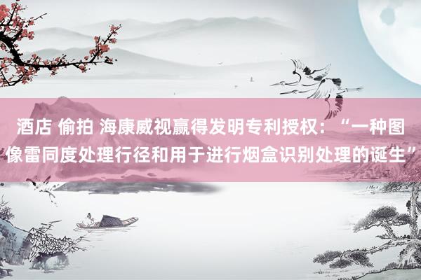 酒店 偷拍 海康威视赢得发明专利授权：“一种图像雷同度处理行径和用于进行烟盒识别处理的诞生”