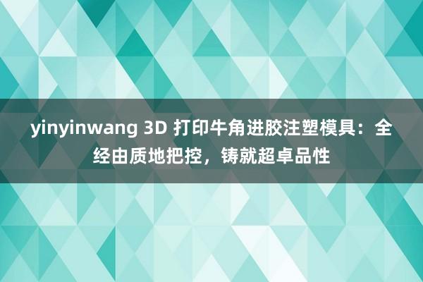 yinyinwang 3D 打印牛角进胶注塑模具：全经由质地把控，铸就超卓品性