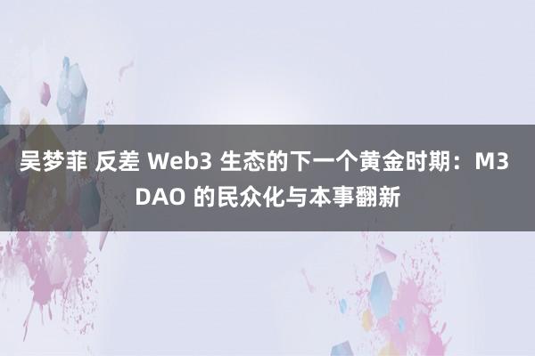 吴梦菲 反差 Web3 生态的下一个黄金时期：M3 DAO 的民众化与本事翻新