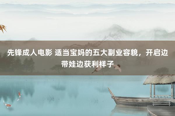 先锋成人电影 适当宝妈的五大副业容貌，开启边带娃边获利样子