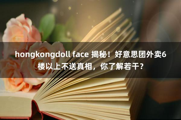 hongkongdoll face 揭秘！好意思团外卖6楼以上不送真相，你了解若干？