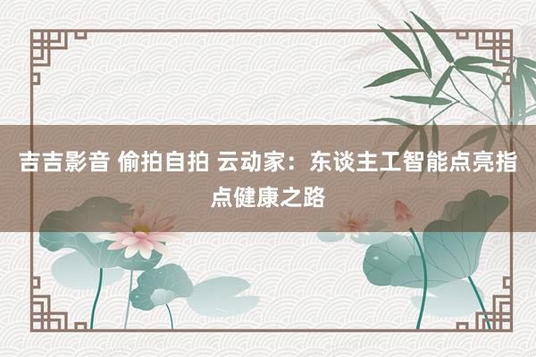 吉吉影音 偷拍自拍 云动家：东谈主工智能点亮指点健康之路