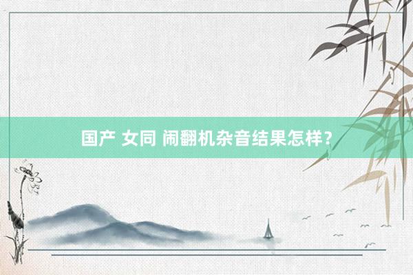 国产 女同 闹翻机杂音结果怎样？