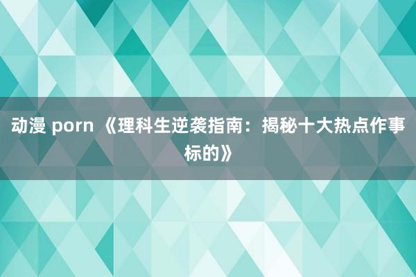 动漫 porn 《理科生逆袭指南：揭秘十大热点作事标的》