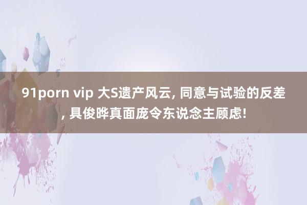 91porn vip 大S遗产风云, 同意与试验的反差, 具俊晔真面庞令东说念主顾虑!