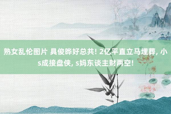 熟女乱伦图片 具俊晔好总共! 2亿平直立马埋葬, 小s成接盘侠, s妈东谈主财两空!