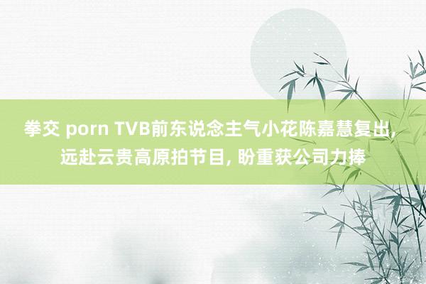 拳交 porn TVB前东说念主气小花陈嘉慧复出, 远赴云贵高原拍节目, 盼重获公司力捧