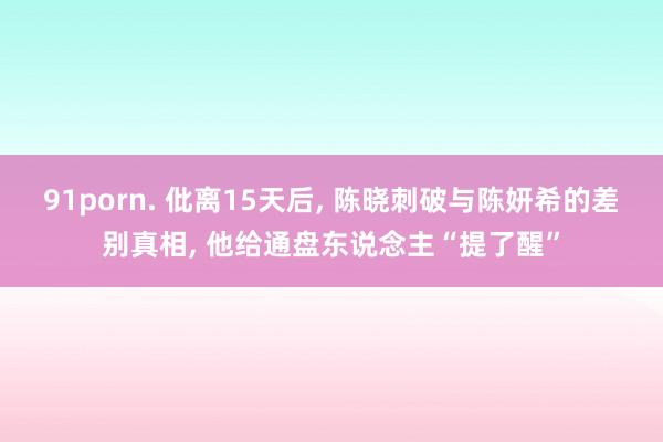 91porn. 仳离15天后, 陈晓刺破与陈妍希的差别真相, 他给通盘东说念主“提了醒”