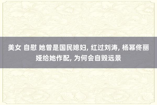 美女 自慰 她曾是国民媳妇, 红过刘涛, 杨幂佟丽娅给她作配, 为何会自毁远景