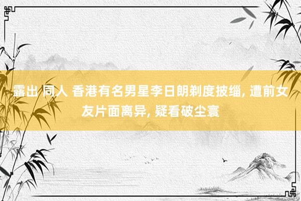 露出 同人 香港有名男星李日朗剃度披缁, 遭前女友片面离异, 疑看破尘寰