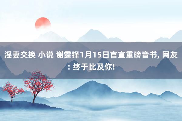 淫妻交换 小说 谢霆锋1月15日官宣重磅音书, 网友: 终于比及你!