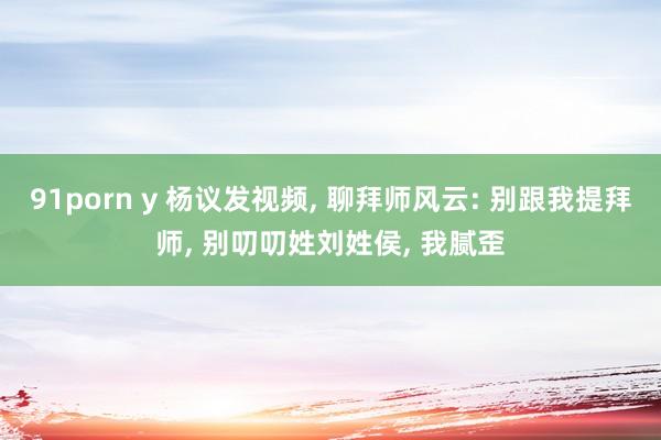 91porn y 杨议发视频, 聊拜师风云: 别跟我提拜师, 别叨叨姓刘姓侯, 我腻歪