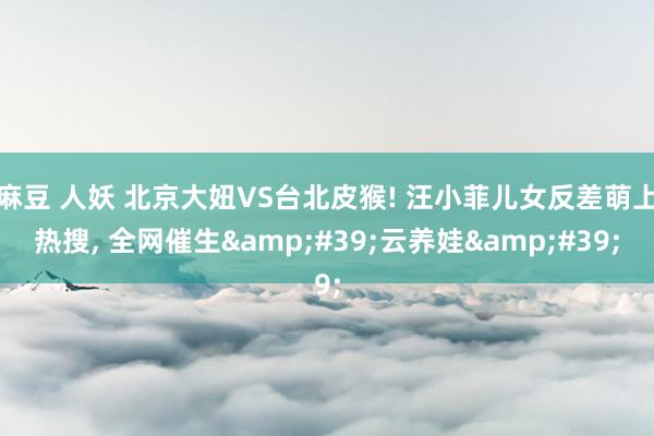麻豆 人妖 北京大妞VS台北皮猴! 汪小菲儿女反差萌上热搜, 全网催生&#39;云养娃&#39;