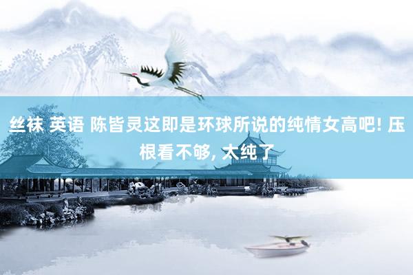丝袜 英语 陈皆灵这即是环球所说的纯情女高吧! 压根看不够, 太纯了