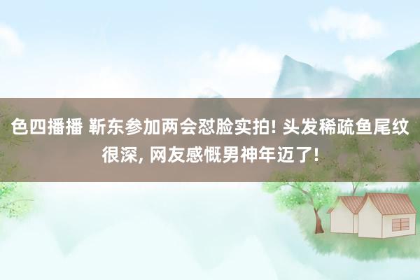 色四播播 靳东参加两会怼脸实拍! 头发稀疏鱼尾纹很深, 网友感慨男神年迈了!