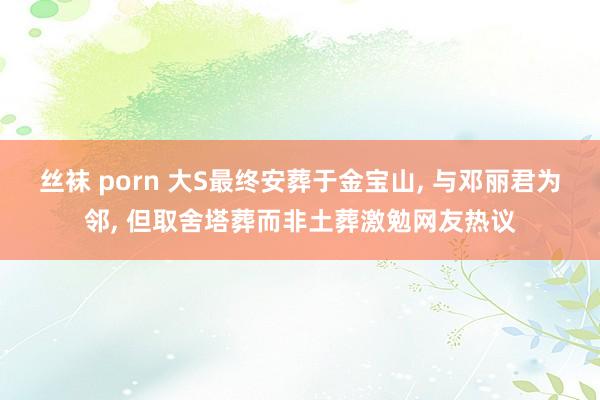 丝袜 porn 大S最终安葬于金宝山, 与邓丽君为邻, 但取舍塔葬而非土葬激勉网友热议