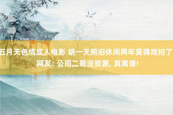 五月天色情成人电影 胡一天照旧休闲两年莫得戏拍了, 网友: 公司二哥没资源, 真离谱!