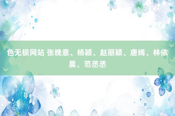 色无极网站 张晚意、杨颖、赵丽颖、唐嫣、林依晨、范丞丞