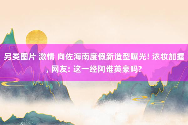 另类图片 激情 向佐海南度假新造型曝光! 浓妆加握, 网友: 这一经阿谁英豪吗?
