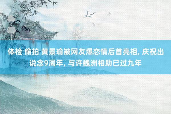 体检 偷拍 黄景瑜被网友爆恋情后首亮相, 庆祝出说念9周年, 与许魏洲相助已过九年