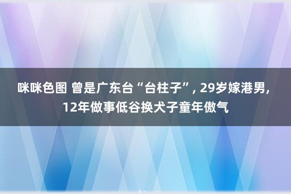 咪咪色图 曾是广东台“台柱子”, 29岁嫁港男, 12年做事低谷换犬子童年傲气