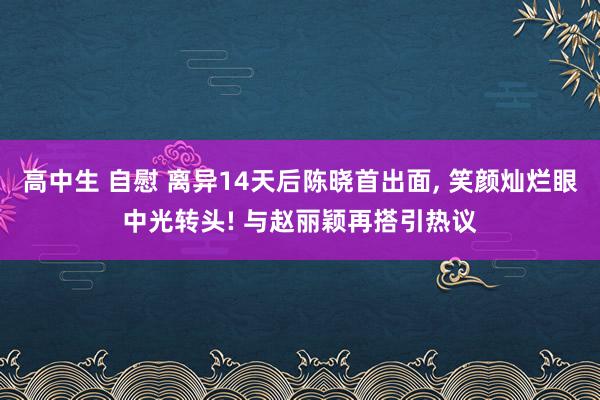 高中生 自慰 离异14天后陈晓首出面, 笑颜灿烂眼中光转头! 与赵丽颖再搭引热议