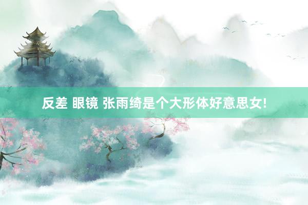 反差 眼镜 张雨绮是个大形体好意思女!
