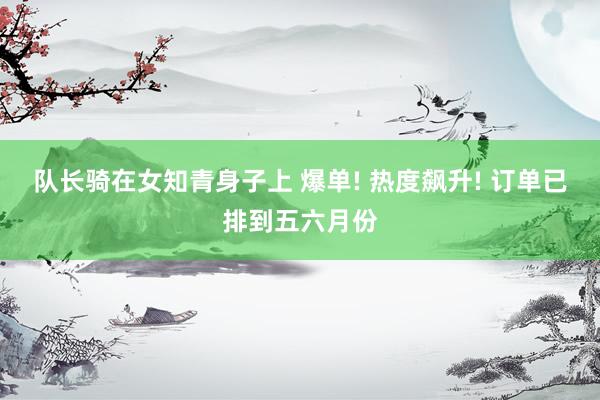 队长骑在女知青身子上 爆单! 热度飙升! 订单已排到五六月份