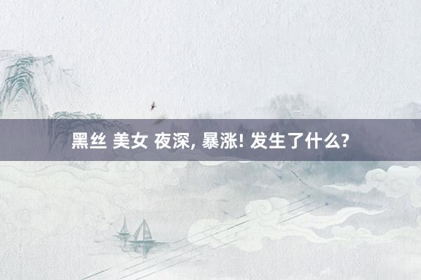 黑丝 美女 夜深, 暴涨! 发生了什么?
