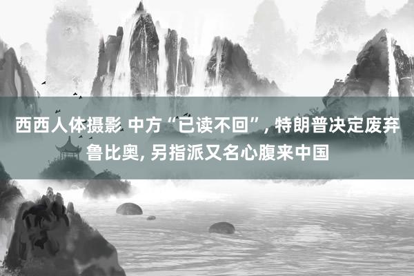西西人体摄影 中方“已读不回”, 特朗普决定废弃鲁比奥, 另指派又名心腹来中国