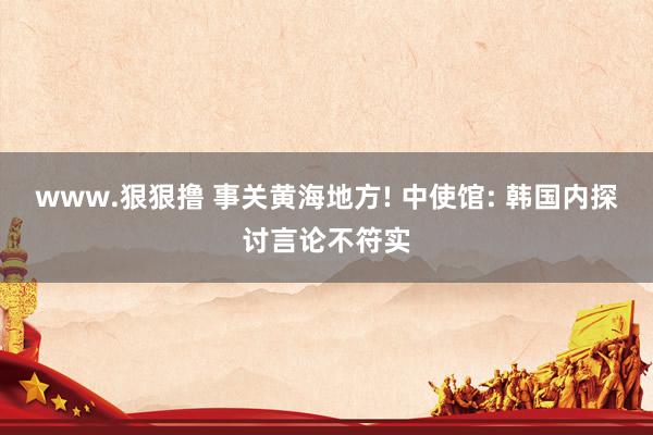 www.狠狠撸 事关黄海地方! 中使馆: 韩国内探讨言论不符实