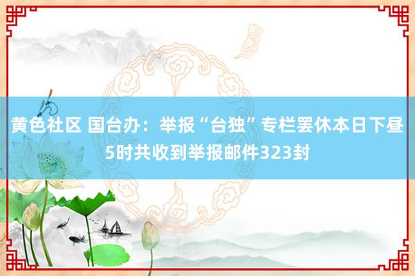 黄色社区 国台办：举报“台独”专栏罢休本日下昼5时共收到举报邮件323封