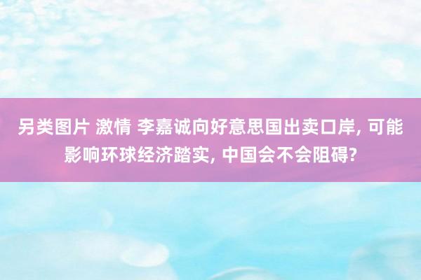 另类图片 激情 李嘉诚向好意思国出卖口岸, 可能影响环球经济踏实, 中国会不会阻碍?